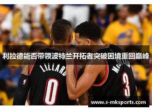 利拉德能否带领波特兰开拓者突破困境重回巅峰 利拉德能否带领波特兰开拓者突破困境重回巅峰