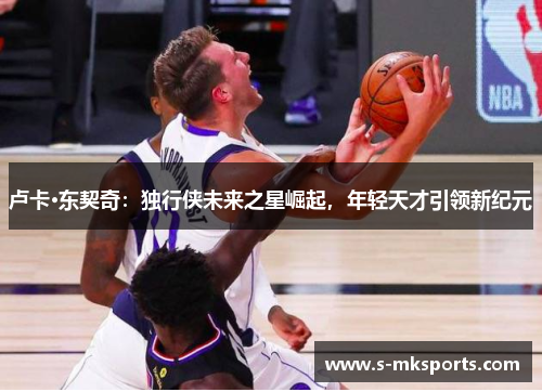 卢卡·东契奇:独行侠未来之星崛起,年轻天才引领新纪元 卢卡·东契奇:独行侠未来之星崛起,年轻天才引领新纪元